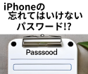 iPhoneで忘れてはいけない肝心な2つのパスワード。